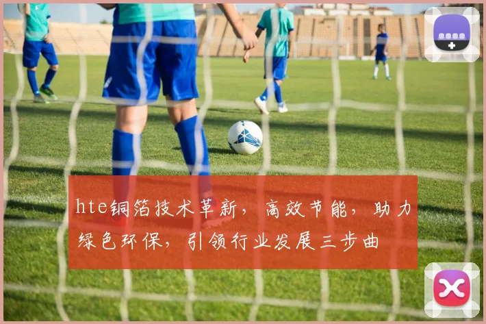 hte铜箔技术革新，高效节能，助力绿色环保，引领行业发展三步曲