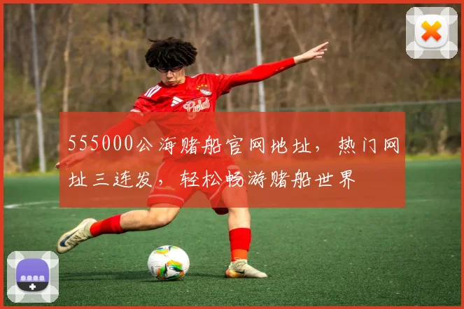 555000公海赌船官网地址，热门网址三连发，轻松畅游赌船世界