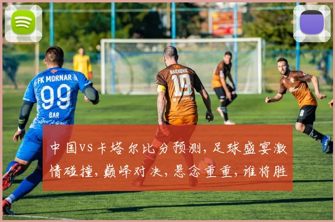 中国vs卡塔尔比分预测,足球盛宴激情碰撞,巅峰对决,悬念重重,谁将胜出