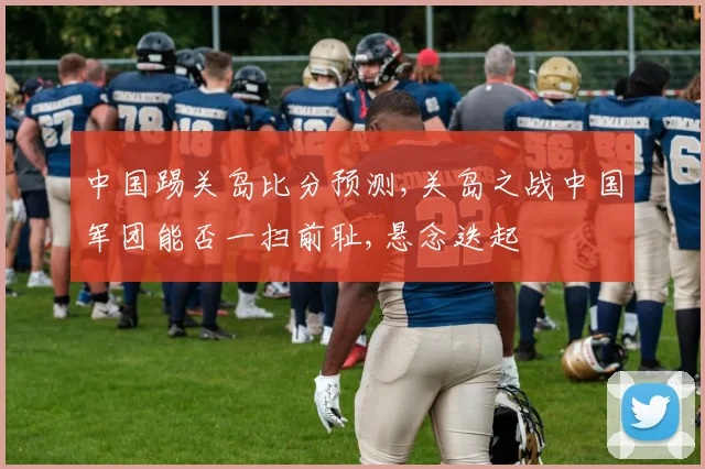 中国踢关岛比分预测,关岛之战中国军团能否一扫前耻,悬念迭起